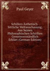 Schillers Asthetisch-Sittliche Weltanschauung, Aus Seinen Philosophischen Schriften Gemeinverstandlich Erklart (German Edition)