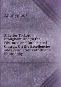 A Letter To.Lord Brougham, and to the Educated and Intellectual Classes, On the Excellencies and Consolations of "Divine Philosophy".