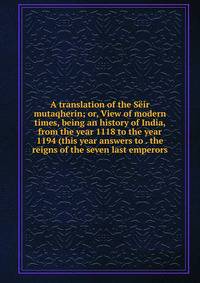 A translation of the Seir mutaqherin; or, View of modern times, being an history of India, from the year 1118 to the year 1194 (this year answers to . the reigns of the seven last emperors
