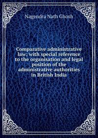 Comparative administrative law; with special reference to the organisation and legal position of the administrative authorities in British India