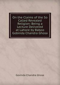 On the Claims of the So Called Revealed Religion: Being a Lecture Delivered at Lahore by Baboo Gobinda Chandra Ghosa