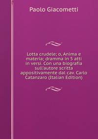 Lotta crudele; o, Anima e materia; dramma in 5 atti in versi. Con una biografia sull'autore scritta appositivamente dal cav. Carlo Catanzaro (Italian Edition)
