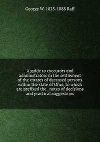 A guide to executors and administrators in the settlement of the estates of deceased persons within the state of Ohio, to which are prefixed the . notes of decisions and practical suggestions