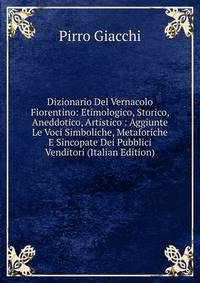Dizionario Del Vernacolo Fiorentino: Etimologico, Storico, Aneddotico, Artistico : Aggiunte Le Voci Simboliche, Metaforiche E Sincopate Dei Pubblici Venditori (Italian Edition)