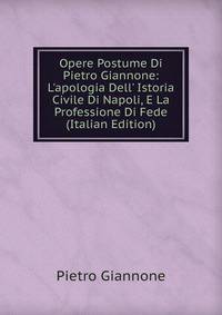 Opere Postume Di Pietro Giannone: L'apologia Dell' Istoria Civile Di Napoli, E La Professione Di Fede (Italian Edition)