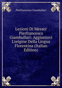Lezioni Di Messer Pierfrancesco Giambullari: Aggiuntovi L'origine Della Lingua Florentina (Italian Edition)