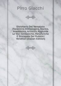 Dizionario Del Vernacolo Fiorentino Etimologico, Storico, Aneddotico, Artistico, Aggiunte Le Voci Simboliche, Metaforiche E Sincopate Dei Pubblici Venditori (Italian Edition)