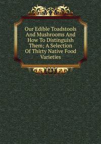 Our Edible Toadstools And Mushrooms And How To Distinguish Them; A Selection Of Thirty Native Food Varieties