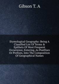 Etymological Geography: Being A Classified List Of Terms &amp; Epithets Of Most Frequent Occurrence, Entering, As Postfixes Or Prefixes, Into The Composition Of Geographical Names