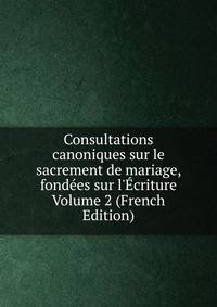 Consultations canoniques sur le sacrement de mariage, fond?es sur l'?criture Volume 2 (French Edition)