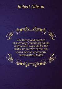 The theory and practice of surveying: containing all the instructions requisite for the skilful sic practice of this art, with a new set of accurate mathematical tables