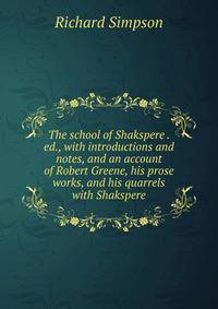 The school of Shakspere . ed., with introductions and notes, and an account of Robert Greene, his prose works, and his quarrels with Shakspere