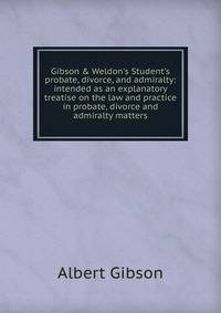 Gibson &amp; Weldon's Student's probate, divorce, and admiralty: intended as an explanatory treatise on the law and practice in probate, divorce and admiralty matters