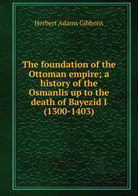 The foundation of the Ottoman empire; a history of the Osmanlis up to the death of Bayezid I (1300-1403)