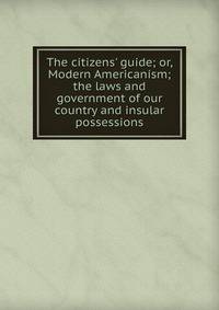 The citizens' guide; or, Modern Americanism; the laws and government of our country and insular possessions