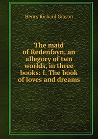 The maid of Redenfayn, an allegory of two worlds, in three books: I. The book of loves and dreams