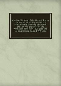 A school history of the United States of America including numerous sketch-maps showing territorial growth and progress of the American armies in . suggestions for parallel readings, 1492-1897