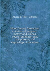 Wood County formation: a century of progress : history of divisions, courts, buildings, past and present, and engravings of the same .