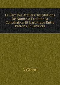 Le Paix Des Ateliers: Institutions De Nature ? Faciliter La Conciliation Et L'arbitrage Entre Patrons Et Ouvriers