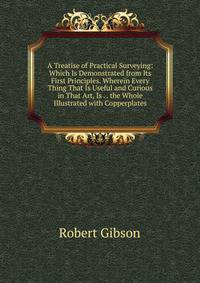 A Treatise of Practical Surveying: Which Is Demonstrated from Its First Principles. Wherein Every Thing That Is Useful and Curious in That Art, Is . . the Whole Illustrated with Copperplates