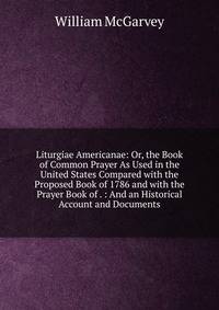 Liturgiae Americanae: Or, the Book of Common Prayer As Used in the United States Compared with the Proposed Book of 1786 and with the Prayer Book of . : And an Historical Account and Documents