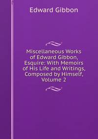 Miscellaneous Works of Edward Gibbon, Esquire: With Memoirs of His Life and Writings, Composed by Himself, Volume 2