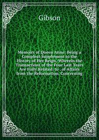 Memoirs of Queen Anne: Being a Compleat Supplement to the History of Her Reign, Wherein the Transactions of the Four Last Years Are Fully Related. to . of Affairs from the Reformation, Concerning