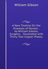 A New Treatise On the Diseases of Horses: . by William Gibson, Surgeon, . Illustrated with Thirty-Two Copper-Plates. .