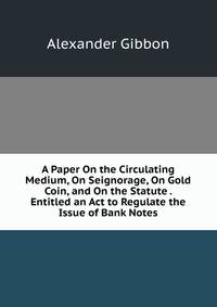 A Paper On the Circulating Medium, On Seignorage, On Gold Coin, and On the Statute . Entitled an Act to Regulate the Issue of Bank Notes