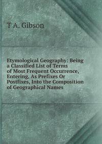 Etymological Geography: Being a Classified List of Terms of Most Frequent Occurrence, Entering, As Prefixes Or Postfixes, Into the Composition of Geographical Names