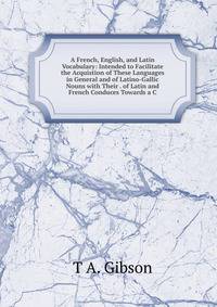 A French, English, and Latin Vocabulary: Intended to Facilitate the Acquistion of These Languages in General and of Latino-Gallic Nouns with Their . of Latin and French Conduces Towards a C