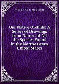 Our Native Orchids: A Series of Drawings from Nature of All the Species Found in the Northeastern United States