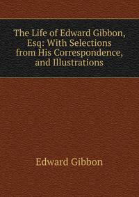 The Life of Edward Gibbon, Esq: With Selections from His Correspondence, and Illustrations