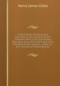 A Hand-Book of Elementary Education Law: Comprising the Complete Text of the Elementary Education Acts, 1870, 1873, and 1876, Classified Under Subject . Index, &amp;c. (For the Use of School Boards,