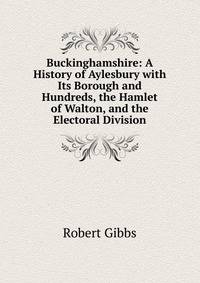 Buckinghamshire: A History of Aylesbury with Its Borough and Hundreds, the Hamlet of Walton, and the Electoral Division