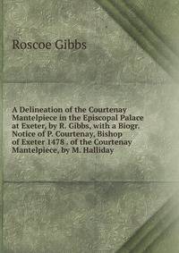 A Delineation of the Courtenay Mantelpiece in the Episcopal Palace at Exeter, by R. Gibbs, with a Biogr. Notice of P. Courtenay, Bishop of Exeter 1478 . of the Courtenay Mantelpiece, by M. Halliday