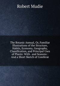 The Botanic Annual, Or, Familiar Illustrations of the Structure, Habits, Economy, Geography, Classification, and Principal Uses of Plants: With . and Seasons : And a Short Sketch of Conifer?