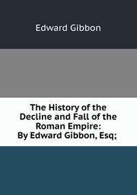 The History of the Decline and Fall of the Roman Empire: By Edward Gibbon, Esq; .