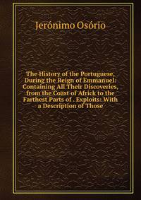 The History of the Portuguese, During the Reign of Emmanuel: Containing All Their Discoveries, from the Coast of Africk to the Farthest Parts of . Exploits: With a Description of Those