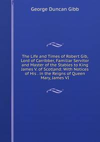 The Life and Times of Robert Gib, Lord of Carribber, Familiar Servitor and Master of the Stables to King James V. of Scotland: With Notices of His . in the Reigns of Queen Mary, James VI