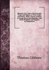 Rhetoric; Or, a View of Its Principal Tropes and Figures, in Their Origin and Powers: With a Variety of Rules to Escape Errors and Blemishes, and Attain Propriety and Elegance in Composition