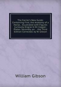 The Farrier's New Guide: Containing First, the Anatomy of a Horse, . Illustrated with Figures Curiously Engrav'd On Copper-Plates. Secondly, an . . the Third Edition Corrected. by W. Gibson