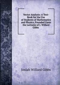Vector Analysis: A Text-Book for the Use of Students of Mathematics and Physics, Founded Upon the Lectures of J. Willard Gibbs .
