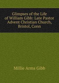 Glimpses of the Life of William Gibb: Late Pastor Advent Christian Church, Bristol, Conn