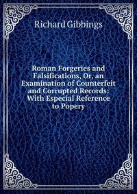Roman Forgeries and Falsifications, Or, an Examination of Counterfeit and Corrupted Records: With Especial Reference to Popery