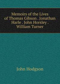 Memoirs of the Lives of Thomas Gibson . Jonathan Harle . John Horsley . William Turner