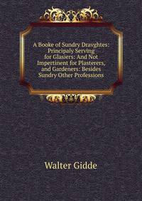 A Booke of Sundry Dravghtes: Principaly Serving for Glasiers: And Not Impertinent for Plasterers, and Gardeners: Besides Sundry Other Professions