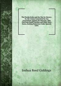 The Florida Exiles and the War for Slavery: Or, the Crimes Committed by Our Government Against the Maroons, Who Fled from South Carolina and Other Slave States, Seeking Protection Under Spanish Laws