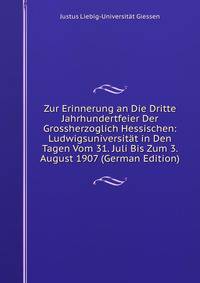 Zur Erinnerung an Die Dritte Jahrhundertfeier Der Grossherzoglich Hessischen: Ludwigsuniversitat in Den Tagen Vom 31. Juli Bis Zum 3. August 1907 (German Edition)