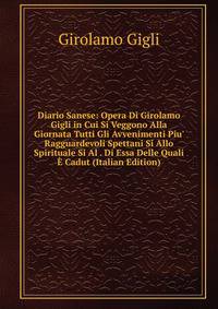 Diario Sanese: Opera Di Girolamo Gigli in Cui Si Veggono Alla Giornata Tutti Gli Avvenimenti Piu' Ragguardevoli Spettani Si Allo Spirituale Si Al . Di Essa Delle Quali ? Cadut (Italian Edition)